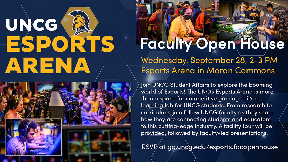 Faculty Open House. Wednesday, September 28, 2-3 p.m. Esports Arena in Moran Commons. Join UNCG Student Affairs to explore the booming world of Esports! The UNC Greensboro Esports Arena at Moran Commons is more than a space for competitive gaming – it's a learning lab for students. From research to curriculum, join fellow UNCG faculty on Wednesday, as they share how they are connecting students and educators to this cutting-edge industry. A facility tour will be followed by faculty-led presentations.