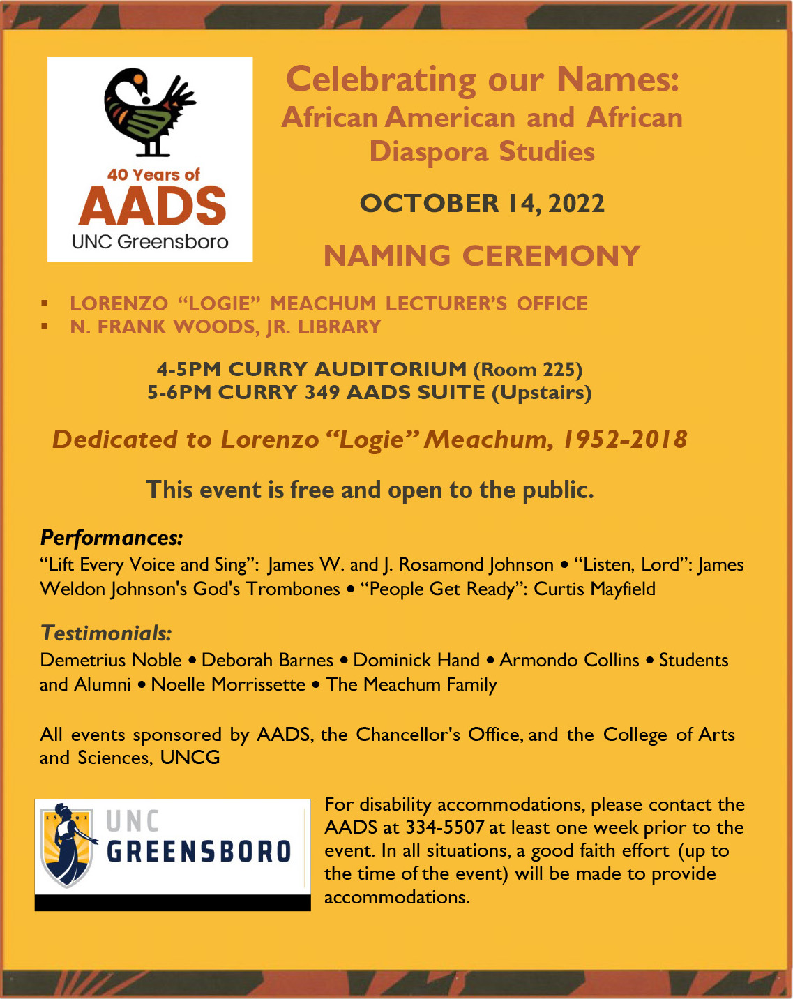 The poster for the AADS library and lecturer's office naming ceremony reads: "Celebrating Our Names: African American and African Diaspora Studies - October 14, 2022 Naming Ceremony - Lorenzo "Logie" Meachum Lecturer's Office & N. Frank Woods, Jr. Library - 4-5pm Curry Auditorium (Room 225) & 5-6pm Curry 349 AADS Suite (Upstairs) - Dedicated to Lorenzo "Logie" Meachum 1952-2018 - This event is free and open to the public - Performances: "Lift Every Voice and Sing": James W. and J. Rosamond Johnson • "Listen, Lord": James Weldon Johnson's God's Trombones • "People Get Ready": Curtis Mayfield & Testimonials: Demetrius Noble, Deborah Barnes, Dominick Hand, Armondo Collins, Students and Alumni, Noelle Morrissette, The Meachum Family - All events sponsored by AADS, the Chancellor's Office, and the College of Arts and Sciences, UNCG - For disability accommodates, please contact the AADS at 334-5507 at least one week prior to the event. In All situations, a good faith effort (up to the time of the event) will be made to provide accommodations."