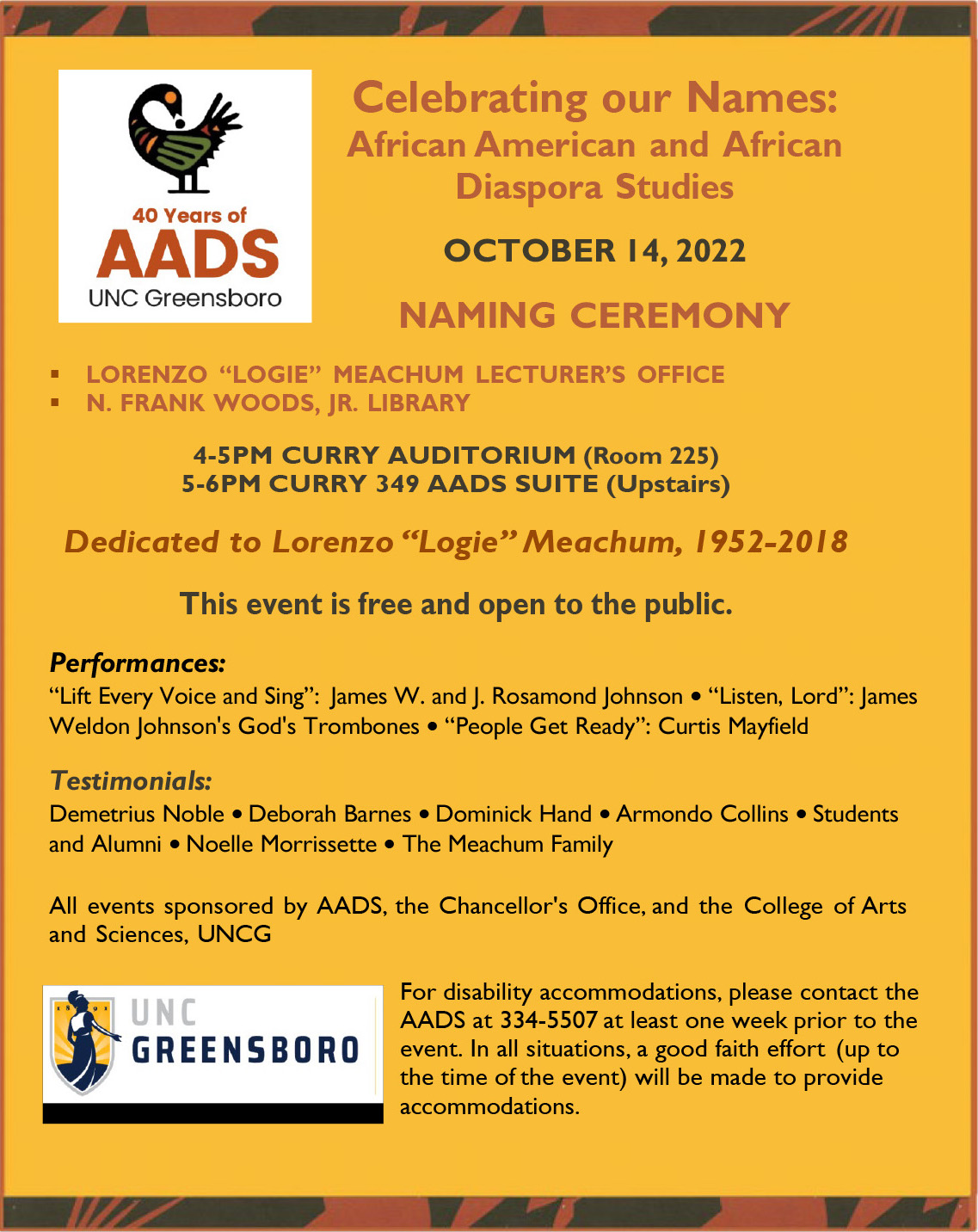 The poster for the AADS library and lecturer's office naming ceremony reads: "Celebrating Our Names: African American and African Diaspora Studies - October 14, 2022 Naming Ceremony - Lorenzo "Logie" Meachum Lecturer's Office & N. Frank Woods, Jr. Library - 4-5pm Curry Auditorium (Room 225) & 5-6pm Curry 349 AADS Suite (Upstairs) - Dedicated to Lorenzo "Logie" Meachum 1952-2018 - This event is free and open to the public - Performances: "Lift Every Voice and Sing": James W. and J. Rosamond Johnson • "Listen, Lord": James Weldon Johnson's God's Trombones • "People Get Ready": Curtis Mayfield & Testimonials: Demetrius Noble, Deborah Barnes, Dominick Hand, Armondo Collins, Students and Alumni, Noelle Morrissette, The Meachum Family - All events sponsored by AADS, the Chancellor's Office, and the College of Arts and Sciences, UNCG - For disability accommodates, please contact the AADS at 334-5507 at least one week prior to the event. In All situations, a good faith effort (up to the time of the event) will be made to provide accommodations."